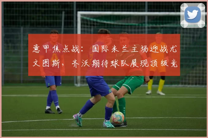 意甲焦点战:国际米兰主场迎战尤文图斯,齐沃期待球队展现顶级竞技状态_比赛_积分榜_欧冠