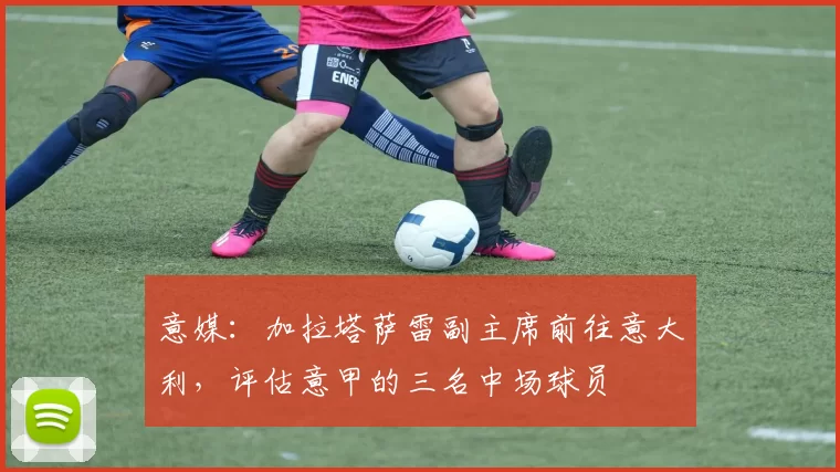 意媒：加拉塔萨雷副主席前往意大利，评估意甲的三名中场球员