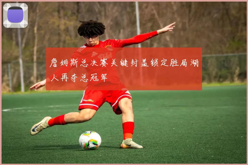 詹姆斯总决赛关键封盖锁定胜局湖人再夺总冠军