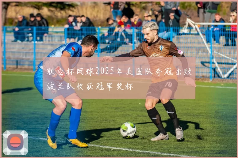 联合杯网球2025年美国队夺冠击败波兰队收获冠军奖杯
