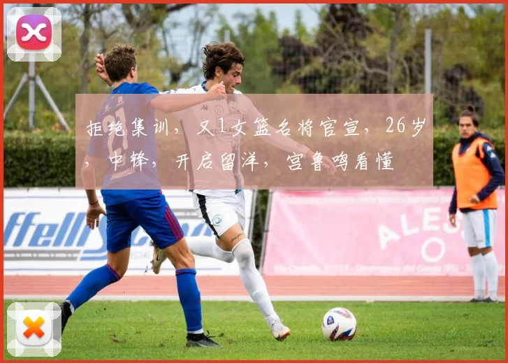 拒绝集训，又1女篮名将官宣，26岁，中锋，开启留洋，宫鲁鸣看懂