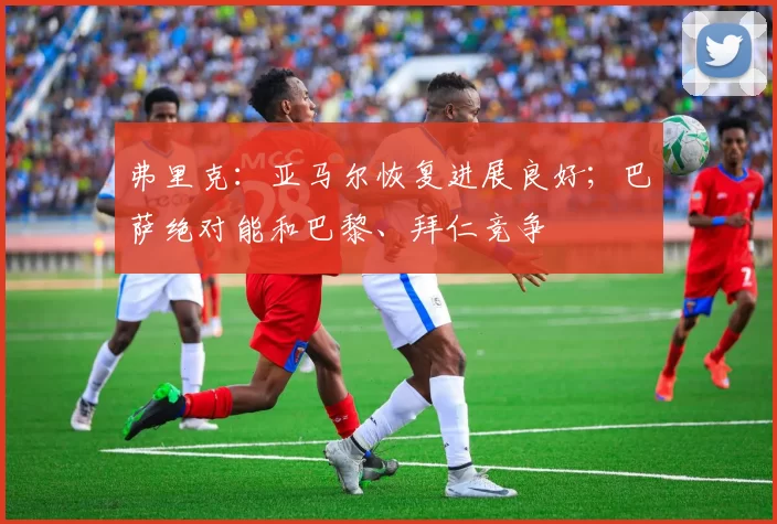 弗里克：亚马尔恢复进展良好；巴萨绝对能和巴黎、拜仁竞争