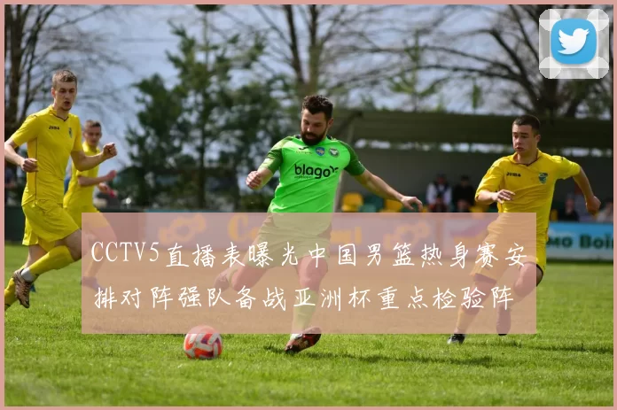 CCTV5直播表曝光中国男篮热身赛安排对阵强队备战亚洲杯重点检验阵容