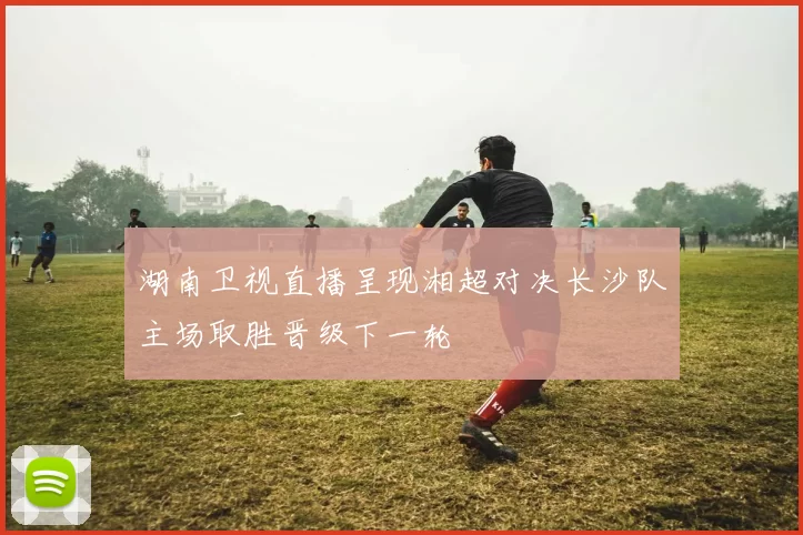 湖南卫视直播呈现湘超对决长沙队主场取胜晋级下一轮