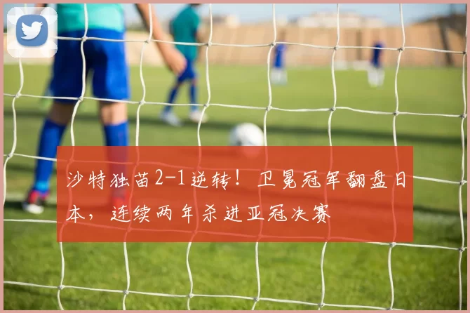 沙特独苗2-1逆转！卫冕冠军翻盘日本，连续两年杀进亚冠决赛