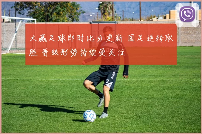大赢足球即时比分更新 国足逆转取胜 晋级形势持续受关注