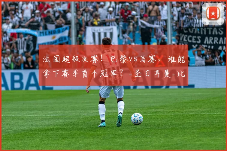 法国超级决赛！巴黎vs马赛，谁能拿下赛季首个冠军？_圣日耳曼_比赛_欧冠