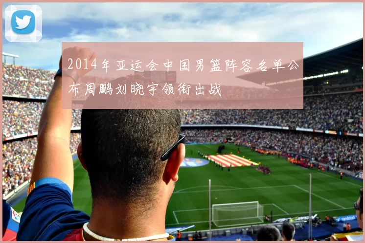 2014年亚运会中国男篮阵容名单公布周鹏刘晓宇领衔出战