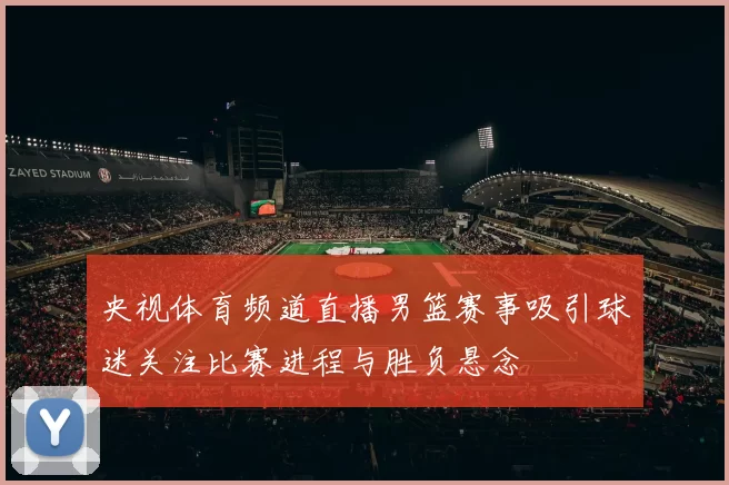 央视体育频道直播男篮赛事吸引球迷关注比赛进程与胜负悬念